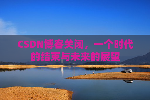 CSDN博客关闭，一个时代的结束与未来的展望